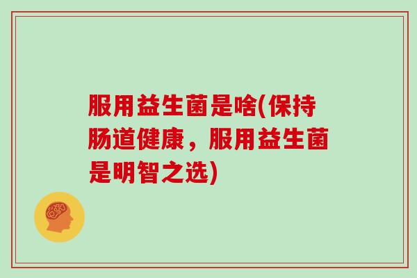 服用益生菌是啥(保持肠道健康,服用益生菌是明智之选) 服用益生菌是啥(保持肠道健康,服用益生菌是明智之选)