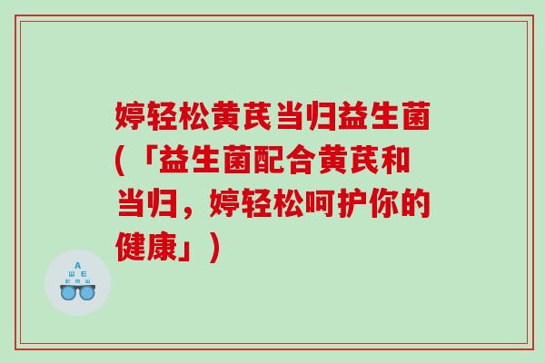 婷轻松黄芪当归益生菌(「益生菌配合黄芪和当归,婷轻松呵护你的健康」) 婷轻松黄芪当归益生菌(「益生菌配合黄芪和当归,婷轻松呵护你的健康」)