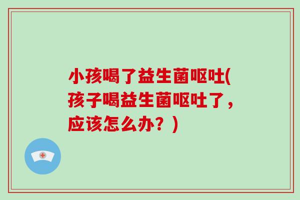 小孩喝了益生菌呕吐(孩子喝益生菌呕吐了，应该怎么办？)
