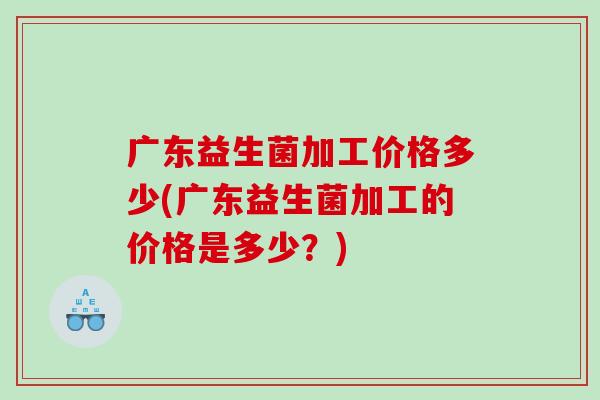 广东益生菌加工价格多少(广东益生菌加工的价格是多少?) 广东益生菌加工价格多少(广东益生菌加工的价格是多少?)