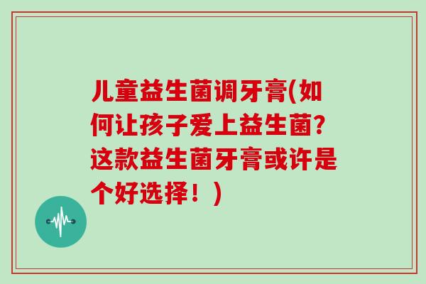 儿童益生菌调牙膏(如何让孩子爱上益生菌？这款益生菌牙膏或许是个好选择！)