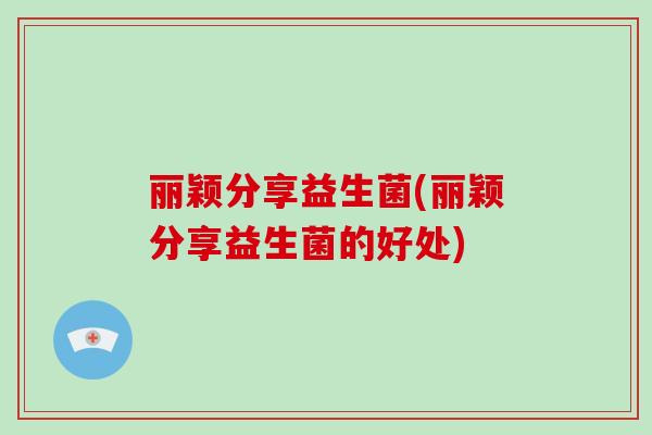 丽颖分享益生菌(丽颖分享益生菌的好处) 丽颖分享益生菌(丽颖分享益生菌的好处)