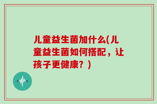 儿童益生菌加什么(儿童益生菌如何搭配，让孩子更健康？)