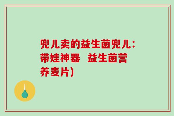 兜儿卖的益生菌兜儿:带娃神器 益生菌营养麦片) 兜儿卖的益生菌兜儿:带娃神器 益生菌营养麦片)