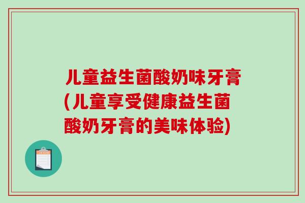 儿童益生菌酸奶味牙膏(儿童享受健康益生菌酸奶牙膏的美味体验)