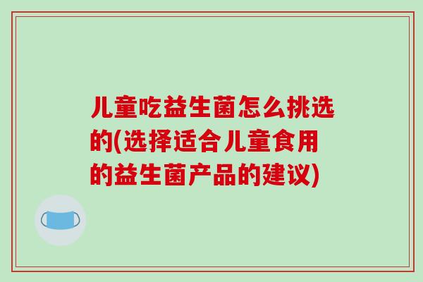 儿童吃益生菌怎么挑选的(选择适合儿童食用的益生菌产品的建议)