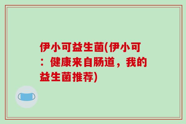 伊小可益生菌(伊小可：健康来自肠道，我的益生菌推荐)