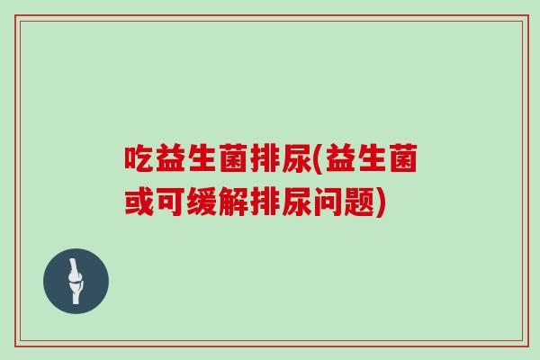 吃益生菌排尿(益生菌或可缓解排尿问题) 吃益生菌排尿(益生菌或可缓解排尿问题)