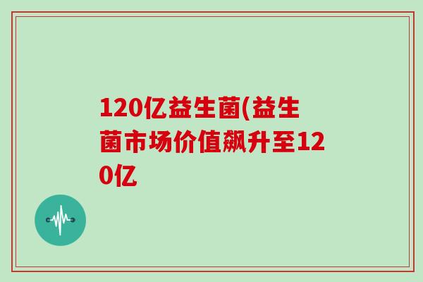 120亿益生菌(益生菌市场价值飙升至120亿