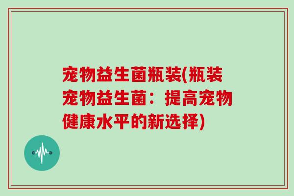 宠物益生菌瓶装(瓶装宠物益生菌：提高宠物健康水平的新选择)