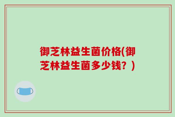御芝林益生菌价格(御芝林益生菌多少钱?) 御芝林益生菌价格(御芝林益生菌多少钱?)