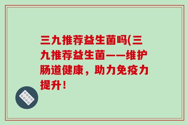 三九推荐益生菌吗(三九推荐益生菌——维护肠道健康，助力力提升！