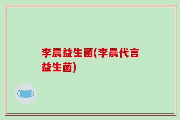李晨益生菌(李晨代言益生菌)