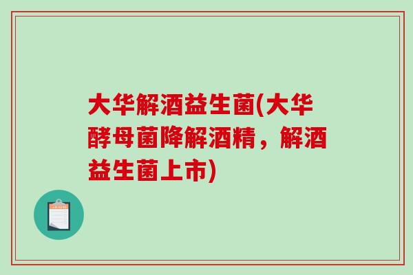 大华解酒益生菌(大华酵母菌降解酒精，解酒益生菌上市)