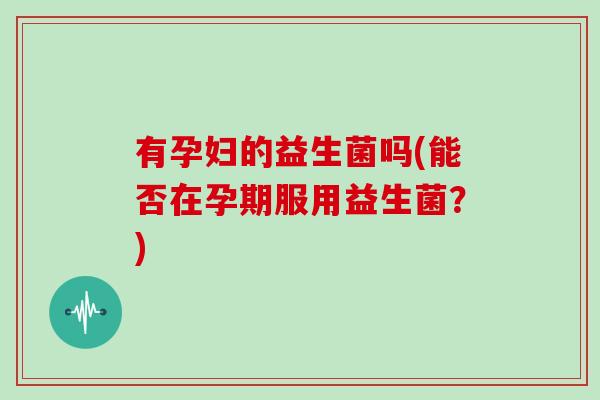 有孕妇的益生菌吗(能否在孕期服用益生菌？)