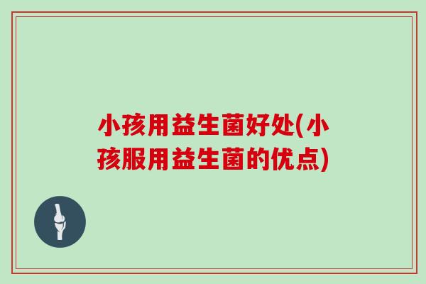 小孩用益生菌好处(小孩服用益生菌的优点)