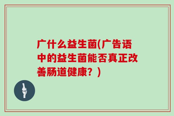 广什么益生菌(广告语中的益生菌能否真正改善肠道健康？)