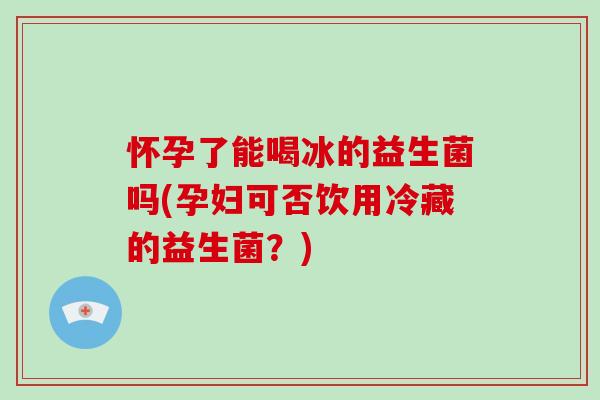 怀孕了能喝冰的益生菌吗(孕妇可否饮用冷藏的益生菌？)