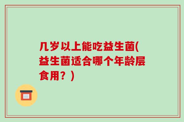 几岁以上能吃益生菌(益生菌适合哪个年龄层食用?) 几岁以上能吃益生菌(益生菌适合哪个年龄层食用?)