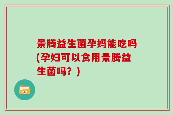 景腾益生菌孕妈能吃吗(孕妇可以食用景腾益生菌吗？)