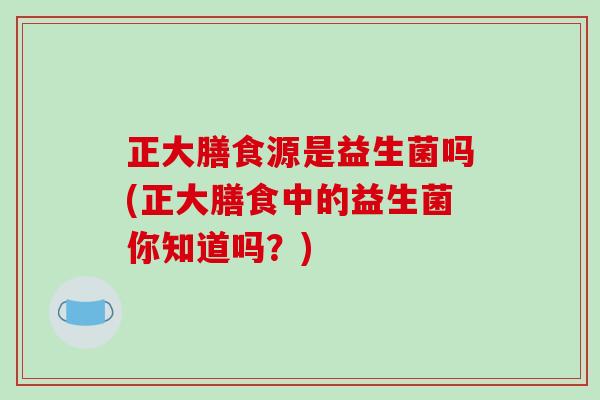 正大膳食源是益生菌吗(正大膳食中的益生菌你知道吗?) 正大膳食源是益生菌吗(正大膳食中的益生菌你知道吗?)