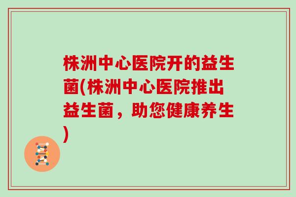 株洲中心医院开的益生菌(株洲中心医院推出益生菌，助您健康养生)