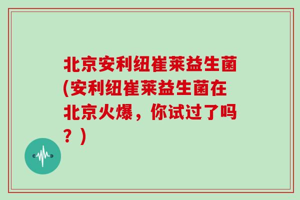 北京安利纽崔莱益生菌(安利纽崔莱益生菌在北京火爆，你试过了吗？)
