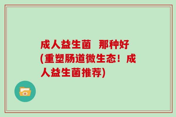 成人益生菌  那种好(重塑肠道微生态！成人益生菌推荐)