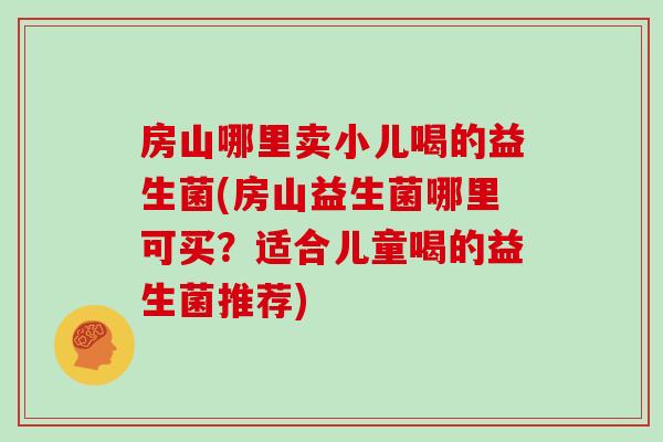 房山哪里卖小儿喝的益生菌(房山益生菌哪里可买？适合儿童喝的益生菌推荐)