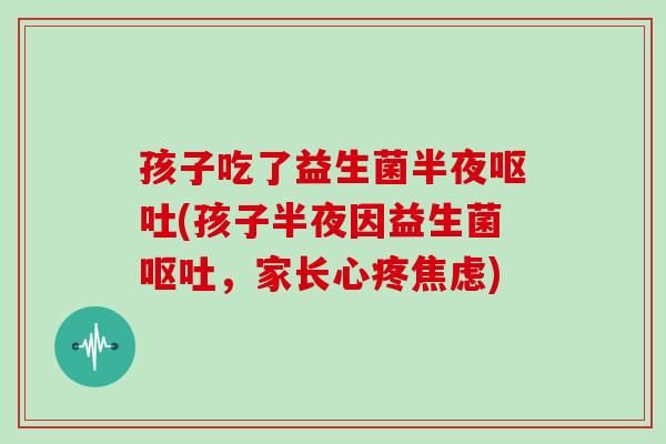 孩子吃了益生菌半夜呕吐(孩子半夜因益生菌呕吐，家长心疼焦虑)