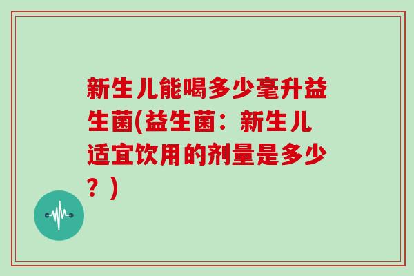 新生儿能喝多少毫升益生菌(益生菌：新生儿适宜饮用的剂量是多少？)