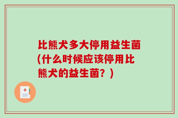 比熊犬多大停用益生菌(什么时候应该停用比熊犬的益生菌？)