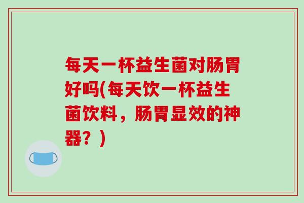 每天一杯益生菌对肠胃好吗(每天饮一杯益生菌饮料，肠胃显效的神器？)