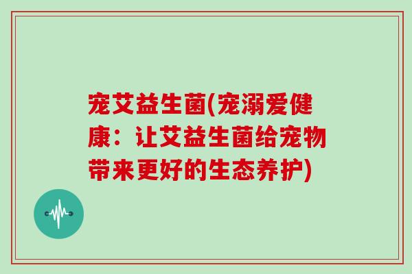 宠艾益生菌(宠溺爱健康：让艾益生菌给宠物带来更好的生态养护)