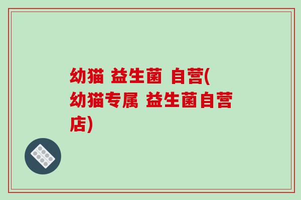 幼猫 益生菌 自营(幼猫专属 益生菌自营店) 幼猫 益生菌 自营(幼猫专属 益生菌自营店)