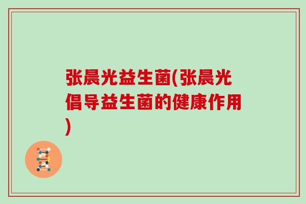 张晨光益生菌(张晨光倡导益生菌的健康作用)