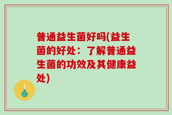 普通益生菌好吗(益生菌的好处：了解普通益生菌的功效及其健康益处)