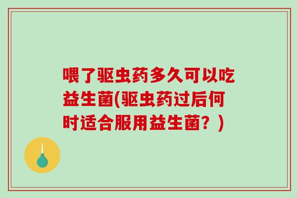 喂了驱虫药多久可以吃益生菌(驱虫药过后何时适合服用益生菌？)