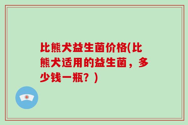 比熊犬益生菌价格(比熊犬适用的益生菌，多少钱一瓶？)