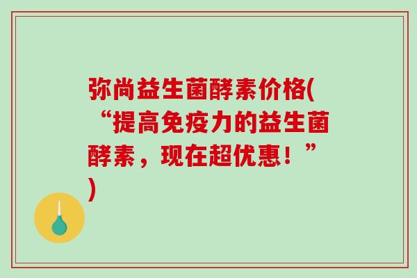 弥尚益生菌酵素价格(“提高力的益生菌酵素,现在超优惠!”) 弥尚益生菌酵素价格(“提高力的益生菌酵素,现在超优惠!”)