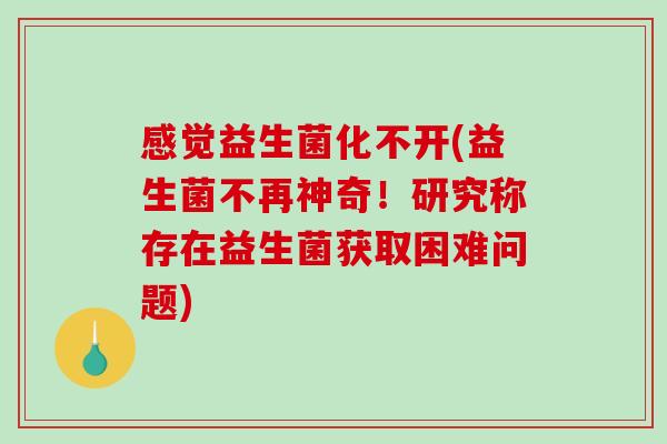 感觉益生菌化不开(益生菌不再神奇！研究称存在益生菌获取困难问题)