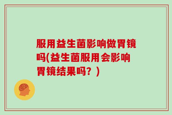 服用益生菌影响做胃镜吗(益生菌服用会影响胃镜结果吗？)