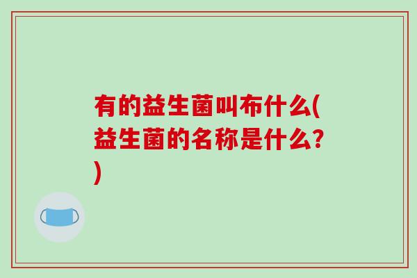 有的益生菌叫布什么(益生菌的名称是什么？)