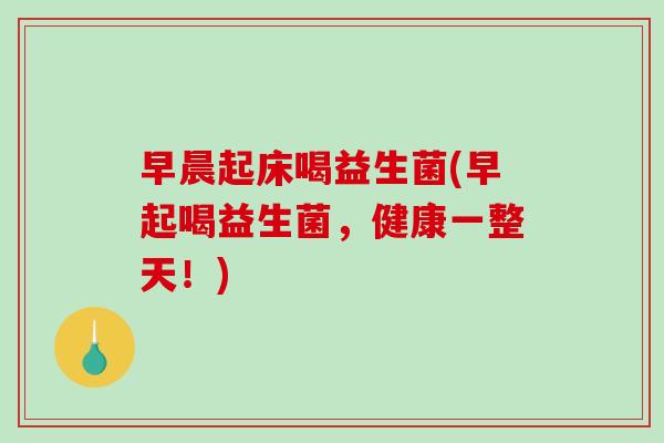 早晨起床喝益生菌(早起喝益生菌，健康一整天！)