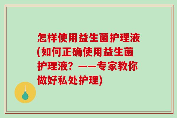 怎样使用益生菌护理液(如何正确使用益生菌护理液？——专家教你做好私处护理)