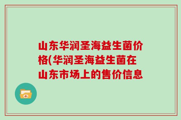 山东华润圣海益生菌价格(华润圣海益生菌在山东市场上的售价信息 山东华润圣海益生菌价格(华润圣海益生菌在山东市场上的售价信息