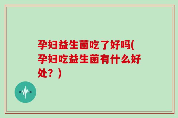 孕妇益生菌吃了好吗(孕妇吃益生菌有什么好处?) 孕妇益生菌吃了好吗(孕妇吃益生菌有什么好处?)