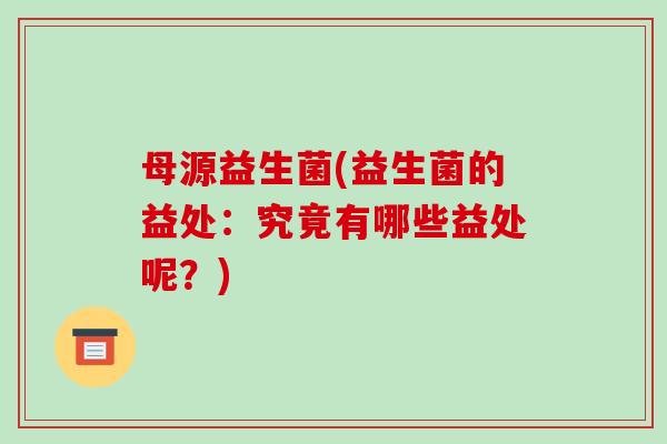 母源益生菌(益生菌的益处：究竟有哪些益处呢？)