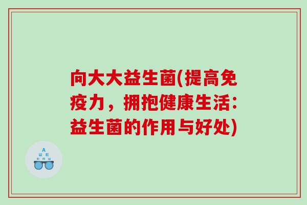 向大大益生菌(提高免疫力，拥抱健康生活：益生菌的作用与好处)