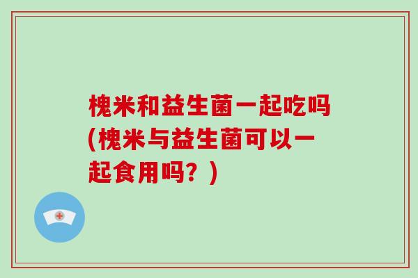 槐米和益生菌一起吃吗(槐米与益生菌可以一起食用吗？)